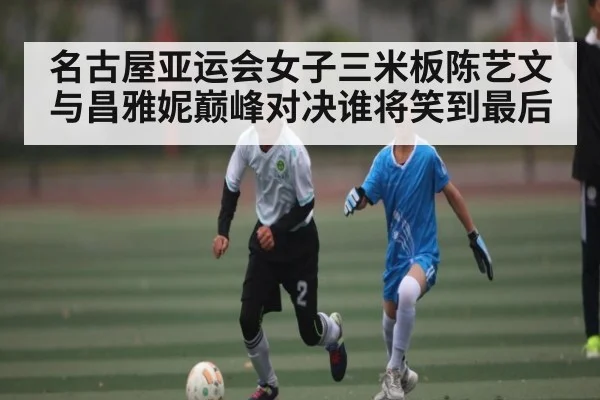 名古屋亚运会女子三米板陈艺文与昌雅妮巅峰对决谁将笑到最后