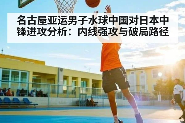 名古屋亚运男子水球中国对日本中锋进攻分析：内线强攻与破局路径